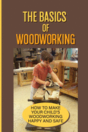 The Basics Of Woodworking: How To Make Your Child'S Woodworking Happy And Safe: Simple Projects For Your Children