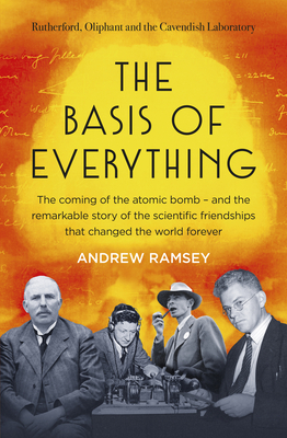 The Basis of Everything: Before Oppenheimer and the Manhattan Project there was the Cavendish Laboratory - the remarkable story of the scientific friendships that changed the world forever - Ramsey, Andrew