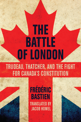 The Battle of London: Trudeau, Thatcher, and the Fight for Canada's Constitution - Bastien, Frdric, and Homel, Jacob (Translated by)