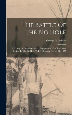 The Battle Of The Big Hole: A History Of General Gibbon's Engagement With Nez Percs Indians In The Big Hole Valley, Montana, August 9th, 1877 - Shields, George O