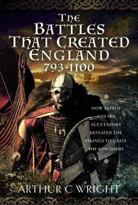 The Battles That Created England 793-1100: How Alfred and his Successors Defeated the Vikings to Unite the Kingdoms - Wright, Arthur C