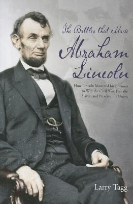 The Battles That Made Abraham Lincoln: How Lincoln Mastered His Enemies to Win the Civil War, Free the Slaves, and Preserve the Union - Tagg, Larry