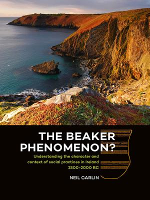 The Beaker Phenomenon?: Understanding the character and context of social practices in Ireland 2500-2000 BC - Carlin, Neil