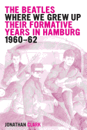 The Beatles; Where We Grew Up: Their Formative Years In Hamburg; 1960-1962 - Clark, Jonathan