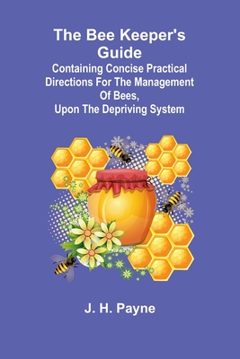 The Bee Keeper's Guide; Containing concise practical directions for the management of bees, upon the depriving system - H Payne, J