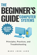 The Beginner's Guide Computer Systems; Principles, Practices, and Troubleshooting: Computer Hardware Fundamentals, PC Assembly and Disassembly, Preventive Maintenance and Troubleshooting, Operating Systems and Software, and Networking Fundamentals