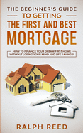 The Beginner's Guide To Getting The First And Best Mortgage: How to Finance your Dream First Home Without Losing your Mind and Life Savings!