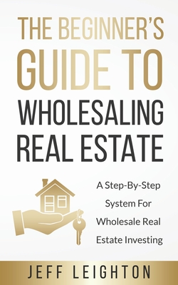 The Beginner's Guide To Wholesaling Real Estate: : A Step-By-Step System For Wholesale Real Estate Investing - Leighton, Jeff