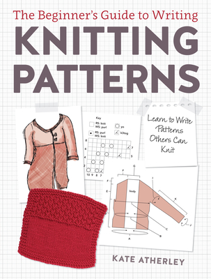 The Beginner's Guide to Writing Knitting Patterns: Learn to Write Patterns Others Can Knit - Atherley, Kate