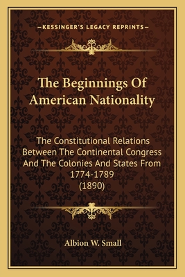 The Beginnings Of American Nationality: The Constitutional Relations Between The Continental Congress And The Colonies And States From 1774-1789 (1890) - Small, Albion W