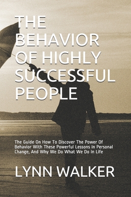 The Behavior of Highly Successful People: The Guide On How To Discover The Power Of Behavior With These Powerful Lessons In Personal Change, And Why We Do What We Do In Life - Walker, Lynn