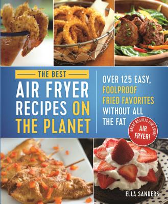 The Best Air Fryer Recipes on the Planet: Over 125 Easy, Foolproof Fried Favorites Without All the Fat! - Sanders, Ella