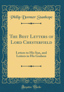 The Best Letters of Lord Chesterfield: Letters to His Son, and Letters to His Godson (Classic Reprint)