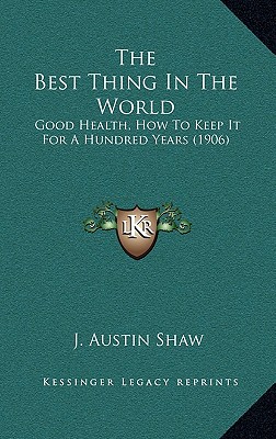 The Best Thing In The World: Good Health, How To Keep It For A Hundred Years (1906) - Shaw, J Austin