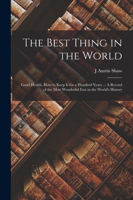 The Best Thing in the World: Good Health, How to Keep It for a Hundred Years ..: A Record of the Most Wonderful Fast in the World's History - Shaw, J Austin