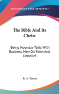 The Bible And Its Christ: Being Noonday Talks With Business Men On Faith And Unbelief