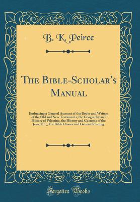 The Bible-Scholar's Manual: Embracing a General Account of the Books and Writers of the Old and New Testaments, the Geography and History of Palestine, the History and Customs of the Jews, Etc;, for Bible Classes and General Reading (Classic Reprint) - Peirce, B K