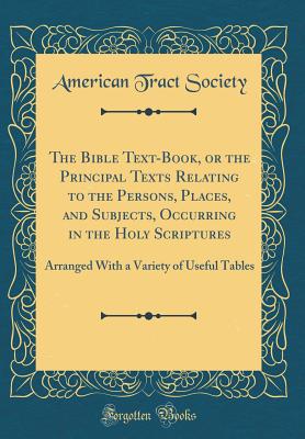 The Bible Text-Book, or the Principal Texts Relating to the Persons, Places, and Subjects, Occurring in the Holy Scriptures: Arranged with a Variety of Useful Tables (Classic Reprint) - Society, American Tract