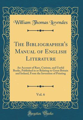 The Bibliographer's Manual of English Literature, Vol. 6: An Account of Rare, Curious, and Useful Books, Published in or Relating to Great Britain and Ireland, from the Invention of Printing (Classic Reprint) - Lowndes, William Thomas