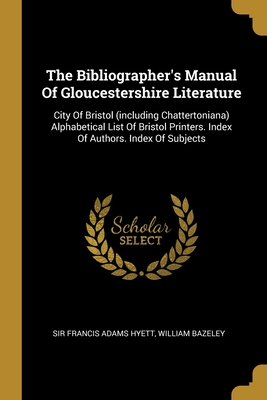 The Bibliographer's Manual Of Gloucestershire Literature: City Of Bristol (including Chattertoniana) Alphabetical List Of Bristol Printers. Index Of Authors. Index Of Subjects - Sir Francis Adams Hyett (Creator), and Bazeley, William