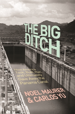 The Big Ditch: How America Took, Built, Ran, and Ultimately Gave Away the Panama Canal - Maurer, Noel, and Yu, Carlos
