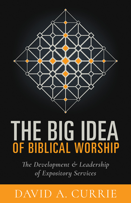 The Big Idea of Biblical Worship: The Development and Leadership of Expository Services - Currie, David A