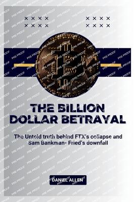 The Billion Dollar Betrayal: The Untold Truth Behind FTX's Collapse and Sam Bankman-Fried's Downfall - Allen, Daniel