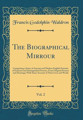 The Biographical Mirrour, Vol. 2: Comprising a Series of Ancient and Modern English Portraits of Eminent and Distinguished Persons, from Original Pictures and Drawings; With Some Account of Their Lives and Works (Classic Reprint) - Waldron, Francis Godolphin