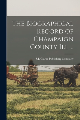 The Biographical Record of Champaign County Ill. .. - S J Clarke Publishing Company (Creator)