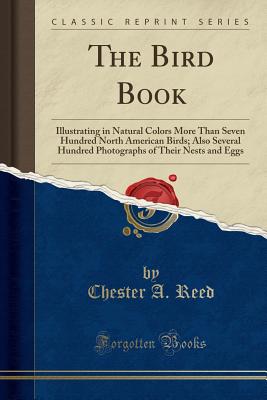 The Bird Book: Illustrating in Natural Colors More Than Seven Hundred North American Birds; Also Several Hundred Photographs of Their Nests and Eggs (Classic Reprint) - Reed, Chester A