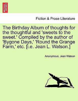 The Birthday Album of Thoughts for the Thoughtful and 'sweets to the Sweet.' Compiled by the Author of 'bygone Days, ' 'round the Grange Farm, ' Etc. [i.E. Jean L. Watson.] - Anonymous, and Watson, Jean, Dr., PhD, RN, Faan
