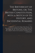 The Birthright of Britons, or, The British Constitution, With a Sketch of Its History, and Incidental Remarks: in Which Are Traced the Origin of Our Liberties, Their Successive Growth, and Improvements From Magna Charta, the Bill of Rights, &c. &c....