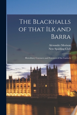 The Blackhalls of That Ilk and Barra: Hereditary Coroners and Foresters of the Garioch - Morison, Alexander 1850-, and New Spalding Club (Aberdeen, Scotland) (Creator)