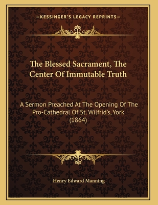 The Blessed Sacrament, the Center of Immutable Truth: A Sermon Preached at the Opening of the Pro-Cathedral of St. Wilfrid's, York (1864) - Manning, Henry Edward, Cardinal