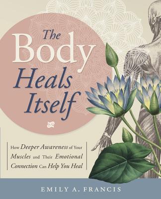 The Body Heals Itself: How Deeper Awareness of Your Muscles and Their Emotional Connection Can Help You Heal - Francis, Emily A