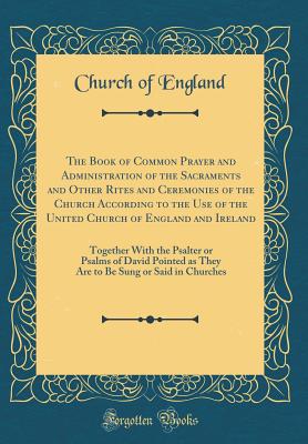 The Book of Common Prayer and Administration of the Sacraments and Other Rites and Ceremonies of the Church According to the Use of the United Church of England and Ireland: Together with the Psalter or Psalms of David Pointed as They Are to Be Sung or Sa - England, Church Of