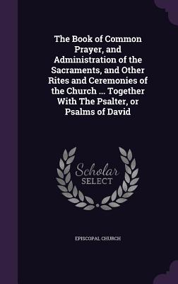 The Book of Common Prayer, and Administration of the Sacraments, and Other Rites and Ceremonies of the Church ... Together With The Psalter, or Psalms of David - Episcopal Church (Creator)