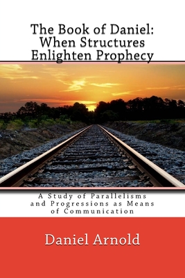 The Book of Daniel. When Structures Enlighten Prophecy: A Study of Parallelisms and Progressions as Means of Communication - Arnold, Daniel