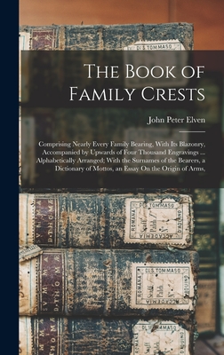 The Book of Family Crests: Comprising Nearly Every Family Bearing, With Its Blazonry, Accompanied by Upwards of Four Thousand Engravings ... Alphabetically Arranged; With the Surnames of the Bearers, a Dictionary of Mottos, an Essay On the Origin of Arms, - Elven, John Peter