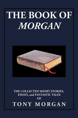The Book of Morgan: The Collected Short Stories, Essays and Fantastic Tales - Morgan, Tony