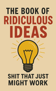 The Book of Ridiculous Ideas: Shit That Just Might Work