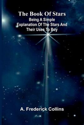 The Book Of Stars: Being A Simple Explanation Of The Stars And Their Uses To Boy - Collins, A Frederick