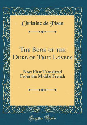 The Book of the Duke of True Lovers: Now First Translated from the Middle French (Classic Reprint) - De Pisan, Christine