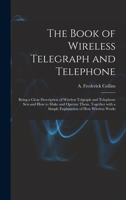 The Book of Wireless Telegraph and Telephone: Being a Clear Description of Wireless Telgraph and Telephone Sets and How to Make and Operate Them, Together With a Simple Explanation of How Wireless Works - Collins, A Frederick (Archie Frederi (Creator)
