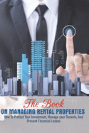 The Book On Managing Rental Properties: How To Protect Your Investment, Manage Your Tenants, And Prevent Financial Losses: Real Estate Book For Beginners