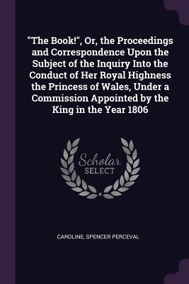 "The Book!", Or, the Proceedings and Correspondence Upon the Subject of the Inquiry Into the Conduct of Her Royal Highness the Princess of Wales, Under a Commission Appointed by the King in the Year 1806 - Caroline, and Perceval, Spencer