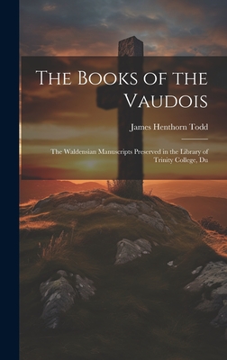 The Books of the Vaudois: The Waldensian Manuscripts Preserved in the Library of Trinity College, Du - Todd, James Henthorn