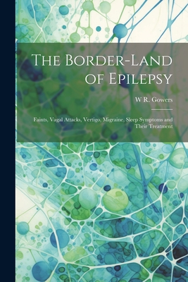 The Border-land of Epilepsy: Faints, Vagal Attacks, Vertigo, Migraine, Sleep Symptoms and Their Treatment - Gowers, W R 1845-1915