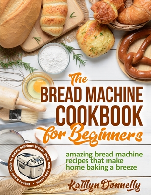 The Bread Machine Cookbook for Beginners: Amazing Bread Machine Recipes That Make Home Baking a Breeze. Easy-to-Follow Guide to Baking Delicious Breads, Buns, Rolls and Loaves - Donnelly, Kaitlyn