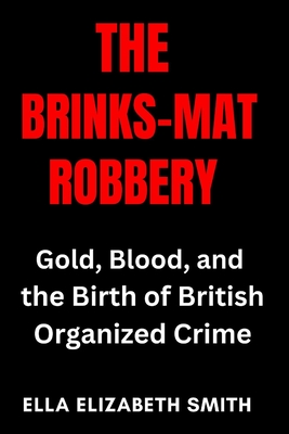 The Brinks-Mat Robbery: Gold, Blood, and the Birth of British Organized Crime - Smith, Ella Elizabeth